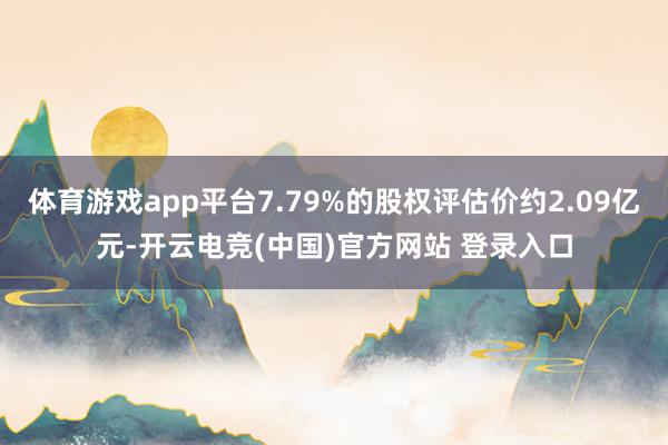 体育游戏app平台7.79%的股权评估价约2.09亿元-开云电竞(中国)官方网站 登录入口
