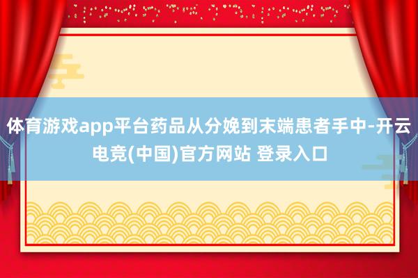 体育游戏app平台药品从分娩到末端患者手中-开云电竞(中国)官方网站 登录入口