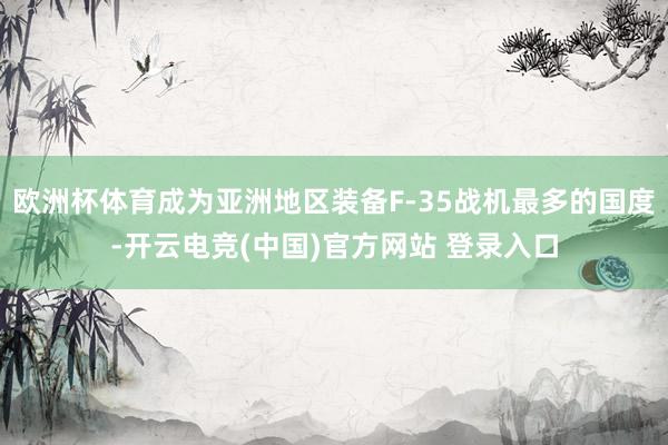 欧洲杯体育成为亚洲地区装备F-35战机最多的国度-开云电竞(中国)官方网站 登录入口
