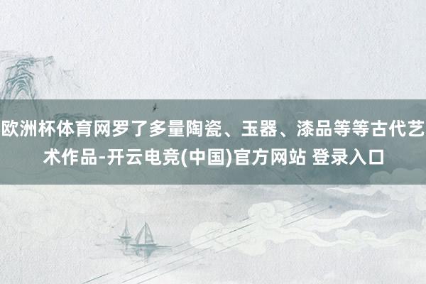 欧洲杯体育网罗了多量陶瓷、玉器、漆品等等古代艺术作品-开云电竞(中国)官方网站 登录入口