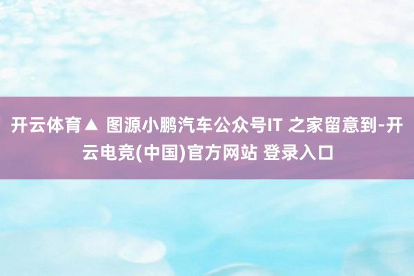 开云体育▲ 图源小鹏汽车公众号IT 之家留意到-开云电竞(中国)官方网站 登录入口