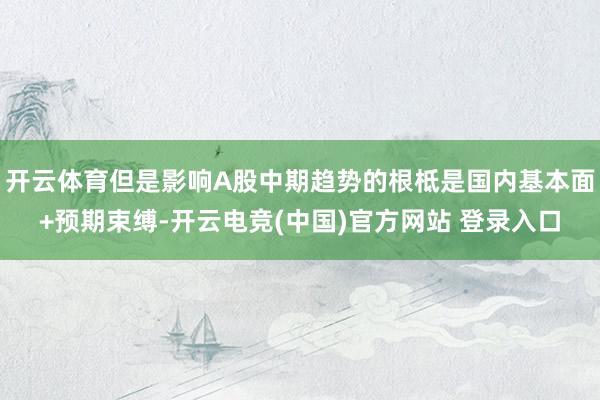 开云体育但是影响A股中期趋势的根柢是国内基本面+预期束缚-开云电竞(中国)官方网站 登录入口
