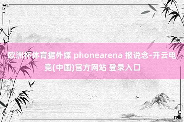 欧洲杯体育据外媒 phonearena 报说念-开云电竞(中国)官方网站 登录入口