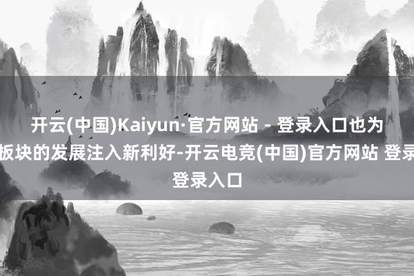 开云(中国)Kaiyun·官方网站 - 登录入口也为干系板块的发展注入新利好-开云电竞(中国)官方网站 登录入口