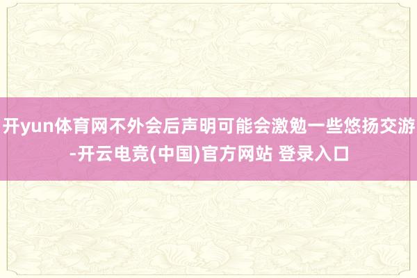 开yun体育网不外会后声明可能会激勉一些悠扬交游-开云电竞(中国)官方网站 登录入口