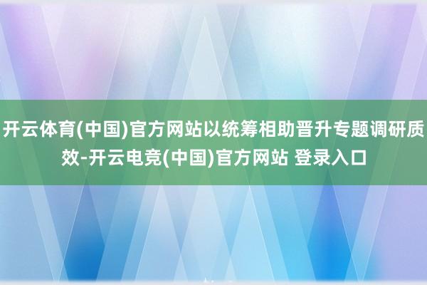 开云体育(中国)官方网站以统筹相助晋升专题调研质效-开云电竞(中国)官方网站 登录入口
