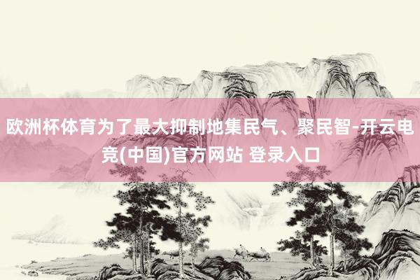 欧洲杯体育为了最大抑制地集民气、聚民智-开云电竞(中国)官方网站 登录入口