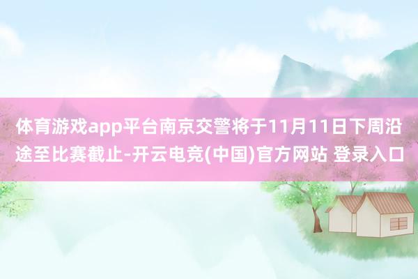体育游戏app平台南京交警将于11月11日下周沿途至比赛截止-开云电竞(中国)官方网站 登录入口