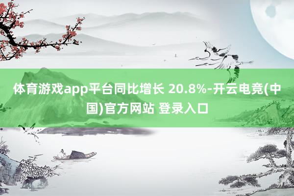 体育游戏app平台同比增长 20.8%-开云电竞(中国)官方网站 登录入口