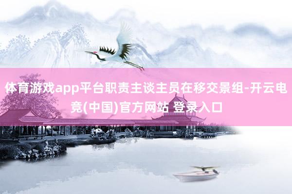 体育游戏app平台职责主谈主员在移交景组-开云电竞(中国)官方网站 登录入口