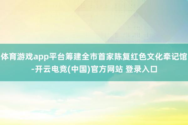 体育游戏app平台筹建全市首家陈复红色文化牵记馆-开云电竞(中国)官方网站 登录入口