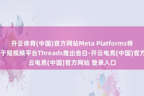 开云体育(中国)官方网站Meta Platforms将于2025年前期于短视频平台Threads推出告白-开云电竞(中国)官方网站 登录入口