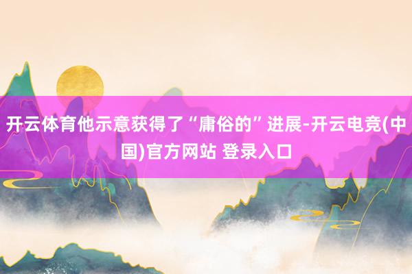 开云体育他示意获得了“庸俗的”进展-开云电竞(中国)官方网站 登录入口