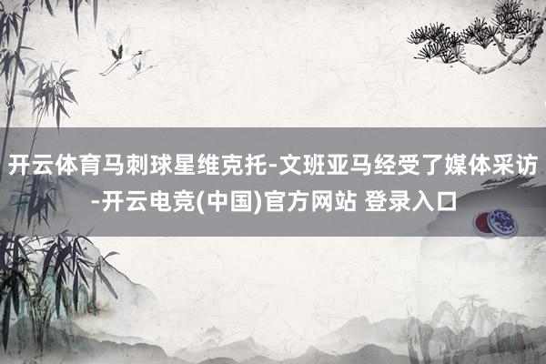 开云体育马刺球星维克托-文班亚马经受了媒体采访-开云电竞(中国)官方网站 登录入口