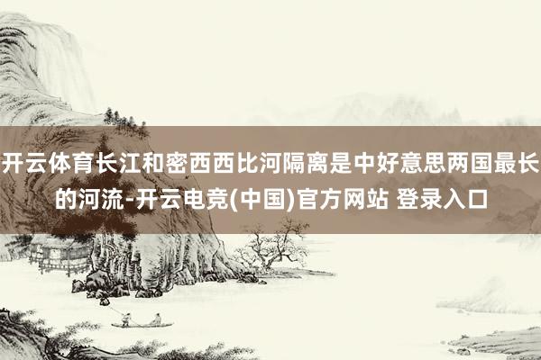 开云体育长江和密西西比河隔离是中好意思两国最长的河流-开云电竞(中国)官方网站 登录入口