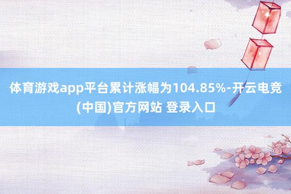 体育游戏app平台累计涨幅为104.85%-开云电竞(中国)官方网站 登录入口