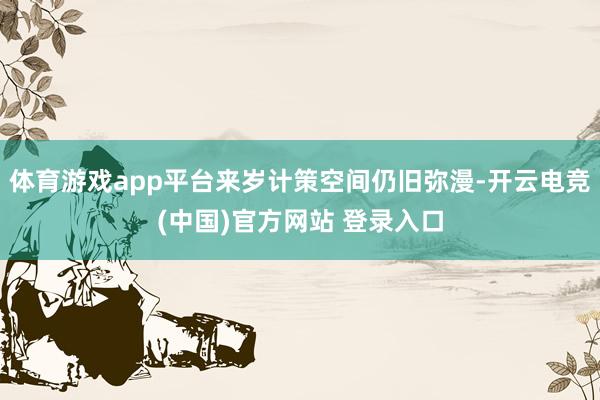 体育游戏app平台来岁计策空间仍旧弥漫-开云电竞(中国)官方网站 登录入口