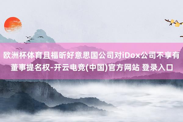 欧洲杯体育且福昕好意思国公司对iDox公司不享有董事提名权-开云电竞(中国)官方网站 登录入口