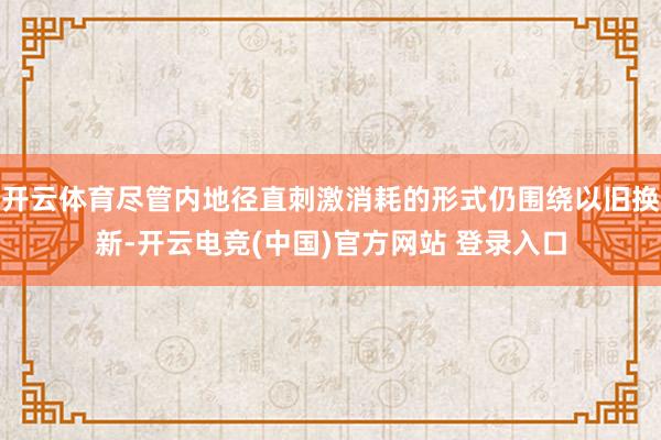 开云体育尽管内地径直刺激消耗的形式仍围绕以旧换新-开云电竞(中国)官方网站 登录入口