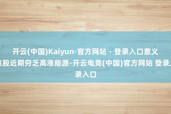 开云(中国)Kaiyun·官方网站 - 登录入口意义是该股近期穷乏高涨能源-开云电竞(中国)官方网站 登录入口
