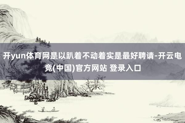 开yun体育网是以趴着不动着实是最好聘请-开云电竞(中国)官方网站 登录入口
