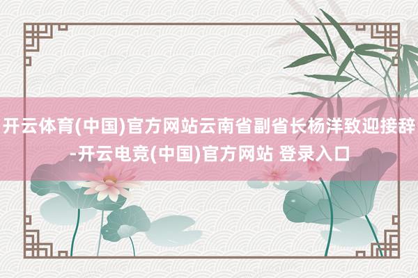 开云体育(中国)官方网站云南省副省长杨洋致迎接辞-开云电竞(中国)官方网站 登录入口
