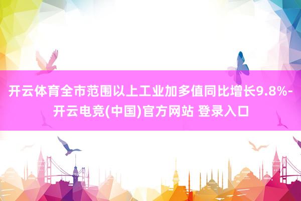 开云体育全市范围以上工业加多值同比增长9.8%-开云电竞(中国)官方网站 登录入口