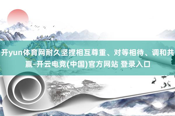 开yun体育网耐久坚捏相互尊重、对等相待、调和共赢-开云电竞(中国)官方网站 登录入口