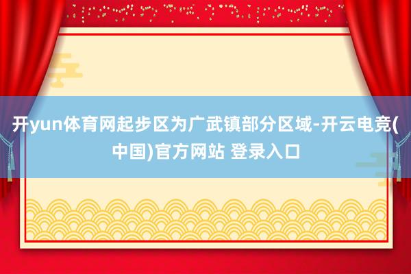 开yun体育网起步区为广武镇部分区域-开云电竞(中国)官方网站 登录入口