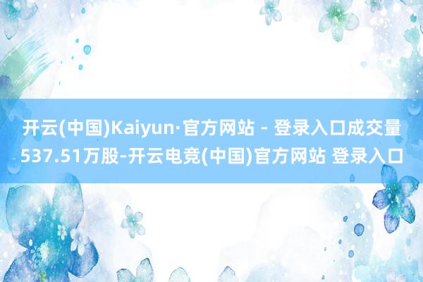 开云(中国)Kaiyun·官方网站 - 登录入口成交量537.51万股-开云电竞(中国)官方网站 登录入口