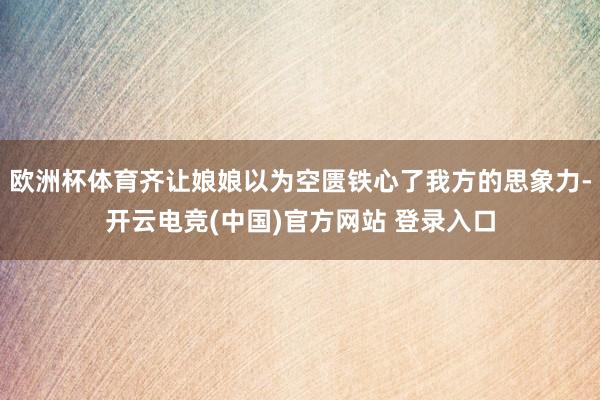 欧洲杯体育齐让娘娘以为空匮铁心了我方的思象力-开云电竞(中国)官方网站 登录入口