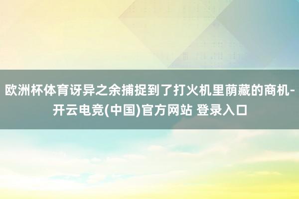 欧洲杯体育讶异之余捕捉到了打火机里荫藏的商机-开云电竞(中国)官方网站 登录入口