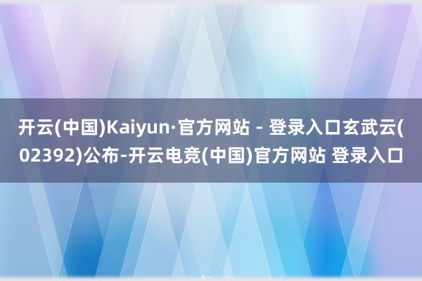 开云(中国)Kaiyun·官方网站 - 登录入口玄武云(02392)公布-开云电竞(中国)官方网站 登录入口