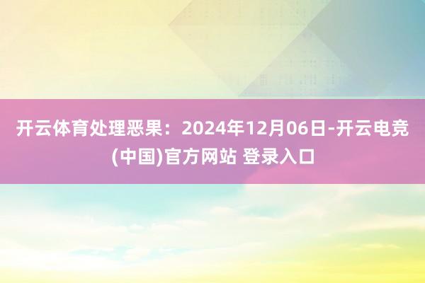 开云体育处理恶果：2024年12月06日-开云电竞(中国)官方网站 登录入口