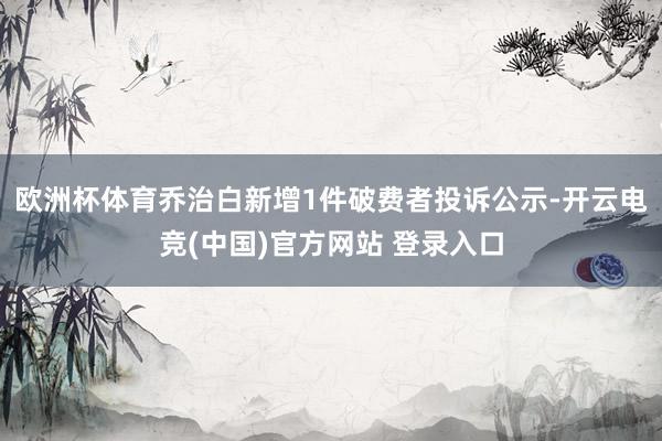 欧洲杯体育乔治白新增1件破费者投诉公示-开云电竞(中国)官方网站 登录入口