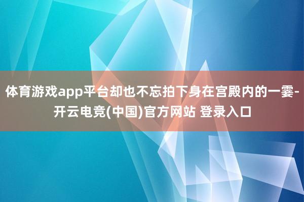 体育游戏app平台却也不忘拍下身在宫殿内的一霎-开云电竞(中国)官方网站 登录入口