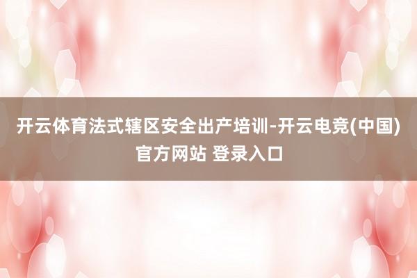 开云体育法式辖区安全出产培训-开云电竞(中国)官方网站 登录入口