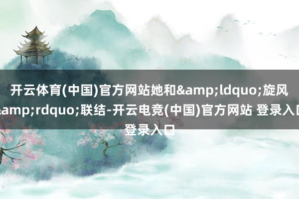 开云体育(中国)官方网站她和&ldquo;旋风&rdquo;联结-开云电竞(中国)官方网站 登录入口