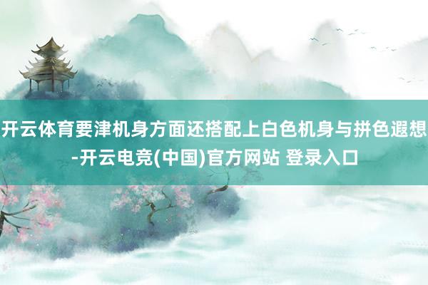 开云体育要津机身方面还搭配上白色机身与拼色遐想-开云电竞(中国)官方网站 登录入口