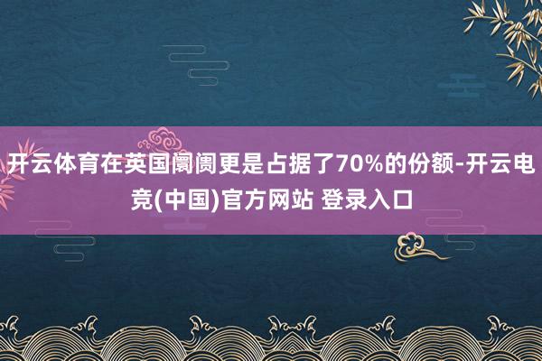 开云体育在英国阛阓更是占据了70%的份额-开云电竞(中国)官方网站 登录入口