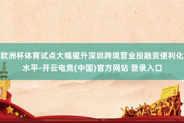 欧洲杯体育试点大幅擢升深圳跨境营业投融资便利化水平-开云电竞(中国)官方网站 登录入口