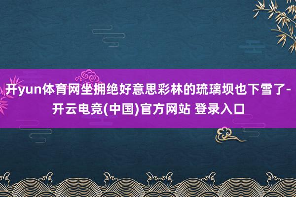 开yun体育网坐拥绝好意思彩林的琉璃坝也下雪了-开云电竞(中国)官方网站 登录入口