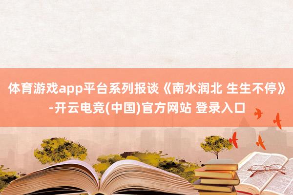 体育游戏app平台系列报谈《南水润北 生生不停》-开云电竞(中国)官方网站 登录入口