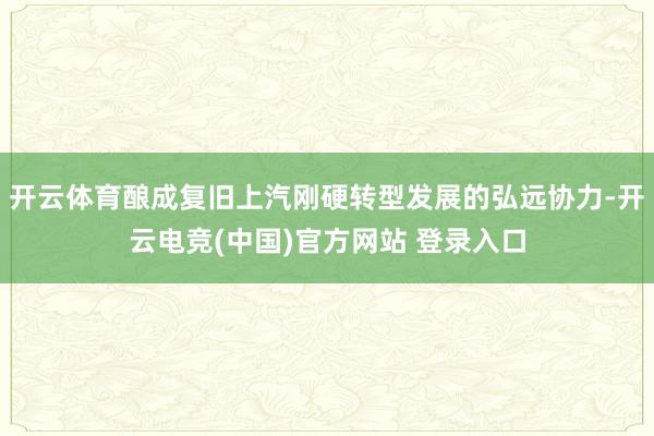 开云体育酿成复旧上汽刚硬转型发展的弘远协力-开云电竞(中国)官方网站 登录入口