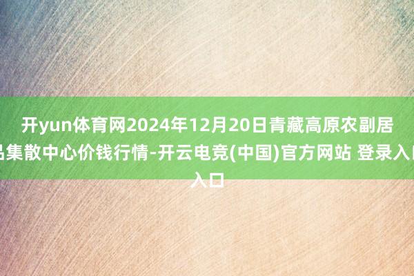 开yun体育网2024年12月20日青藏高原农副居品集散中心价钱行情-开云电竞(中国)官方网站 登录入口