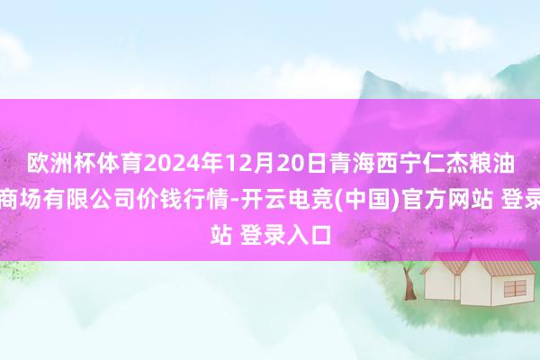 欧洲杯体育2024年12月20日青海西宁仁杰粮油批发商场有限公司价钱行情-开云电竞(中国)官方网站 登录入口