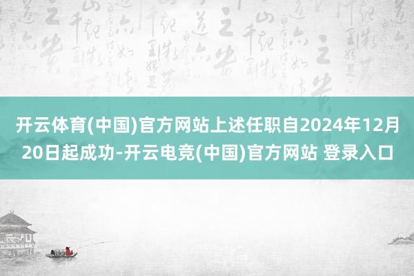 开云体育(中国)官方网站上述任职自2024年12月20日起成功-开云电竞(中国)官方网站 登录入口