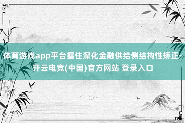 体育游戏app平台握住深化金融供给侧结构性矫正-开云电竞(中国)官方网站 登录入口