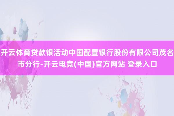 开云体育贷款银活动中国配置银行股份有限公司茂名市分行-开云电竞(中国)官方网站 登录入口