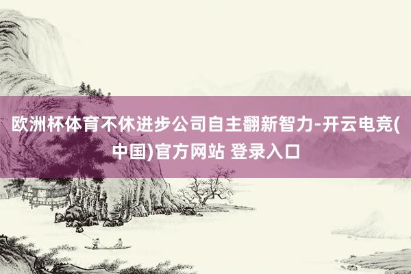 欧洲杯体育不休进步公司自主翻新智力-开云电竞(中国)官方网站 登录入口